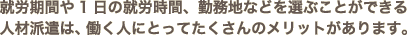 就労期間や1日の就労時間、勤務地などを選ぶことができる人材派遣は、働く人にとってたくさんのメリットがあります。