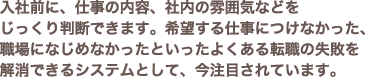 入社前に、仕事の内容、社内の雰囲気などをじっくり判断できます。希望する仕事につけなかった、職場になじめなかったといったよくある転職の失敗を解消できるシステムとして、今注目されています。