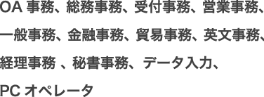 OA事務、 総務事務、 受付事務、 営業事務、一般事務、 金融事務、 貿易事務、 英文事務、経理事務 、 秘書事務、データ入力、PCオペレータ