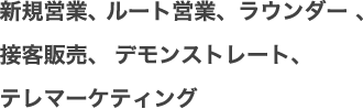 新規営業、 ルート営業、ラウンダー 、接客販売、  デモンストレート、テレマーケティング