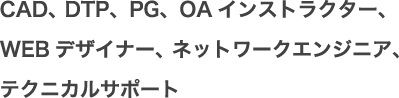 CAD、 DTP、PG、OAインストラクター、WEBデザイナー、ネットワークエンジニア、テクニカルサポート